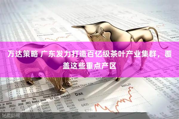 万达策略 广东发力打造百亿级茶叶产业集群，覆盖这些重点产区