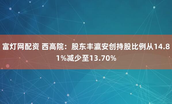 富灯网配资 西高院：股东丰瀛安创持股比例从14.81%减少至13.70%