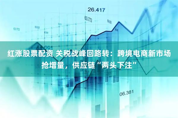 红涨股票配资 关税战峰回路转：跨境电商新市场抢增量，供应链“两头下注”