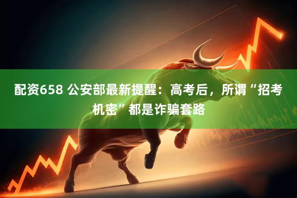 配资658 公安部最新提醒：高考后，所谓“招考机密”都是诈骗套路