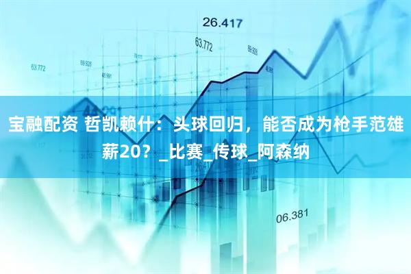 宝融配资 哲凯赖什：头球回归，能否成为枪手范雄薪20？_比赛_传球_阿森纳