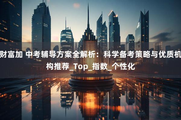 财富加 中考辅导方案全解析：科学备考策略与优质机构推荐_Top_指数_个性化