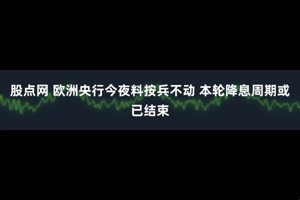 股点网 欧洲央行今夜料按兵不动 本轮降息周期或已结束