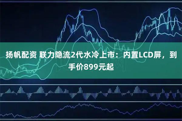 扬帆配资 联力隐流2代水冷上市：内置LCD屏，到手价899元起