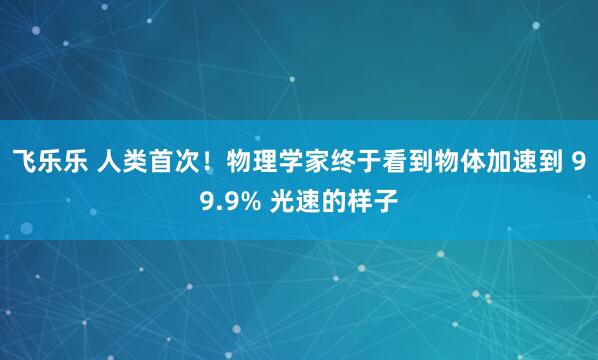 飞乐乐 人类首次！物理学家终于看到物体加速到 99.9% 光速的样子