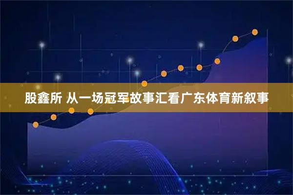 股鑫所 从一场冠军故事汇看广东体育新叙事