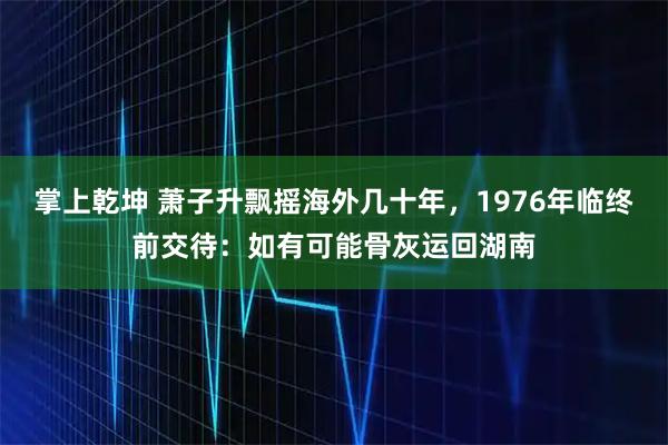 掌上乾坤 萧子升飘摇海外几十年，1976年临终前交待：如有可能骨灰运回湖南
