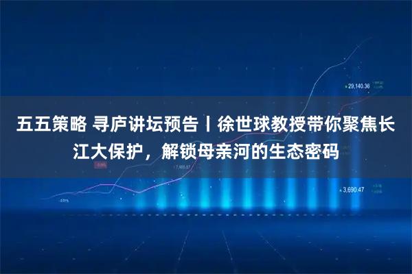 五五策略 寻庐讲坛预告丨徐世球教授带你聚焦长江大保护，解锁母亲河的生态密码