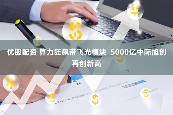 优股配资 算力狂飙带飞光模块  5000亿中际旭创再创新高