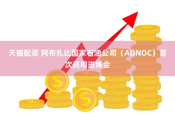 天猫配资 阿布扎比国家石油公司（ADNOC）首次亮相进博会