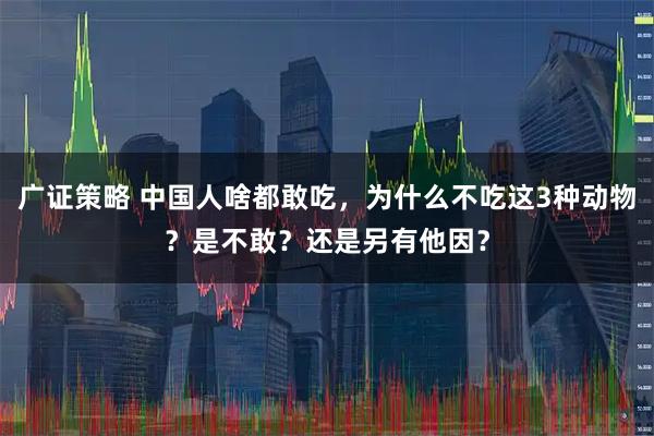 广证策略 中国人啥都敢吃，为什么不吃这3种动物？是不敢？还是另有他因？