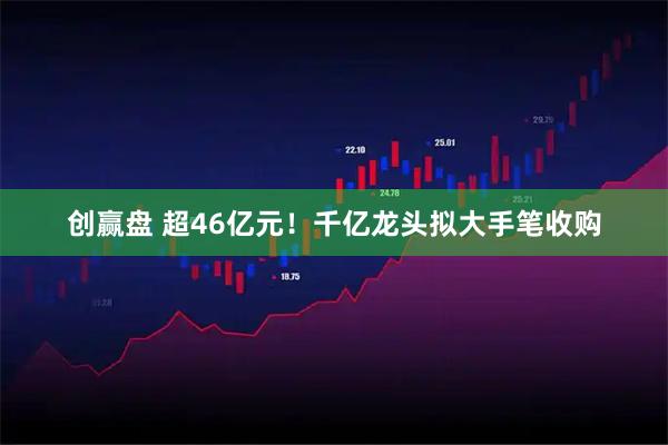创赢盘 超46亿元！千亿龙头拟大手笔收购
