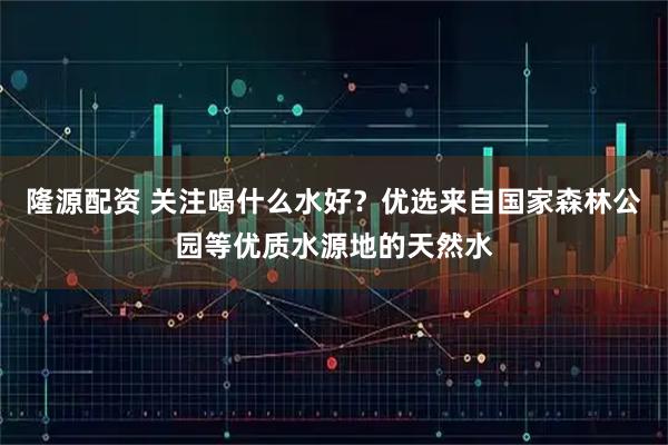 隆源配资 关注喝什么水好？优选来自国家森林公园等优质水源地的天然水