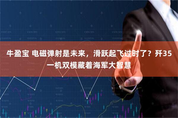 牛盈宝 电磁弹射是未来，滑跃起飞过时了？歼35一机双模藏着海军大智慧