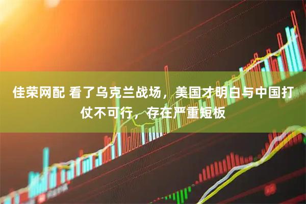 佳荣网配 看了乌克兰战场，美国才明白与中国打仗不可行，存在严重短板