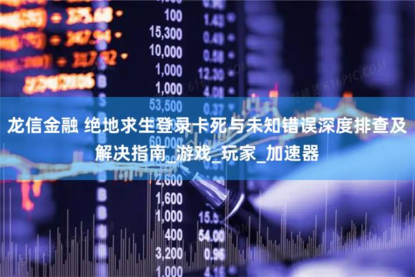 龙信金融 绝地求生登录卡死与未知错误深度排查及解决指南_游戏_玩家_加速器
