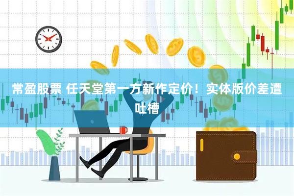 常盈股票 任天堂第一方新作定价！实体版价差遭吐槽