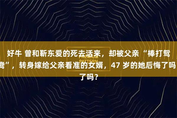 好牛 曾和靳东爱的死去活来，却被父亲 “棒打鸳鸯”，转身嫁给父亲看准的女婿，47 岁的她后悔了吗？